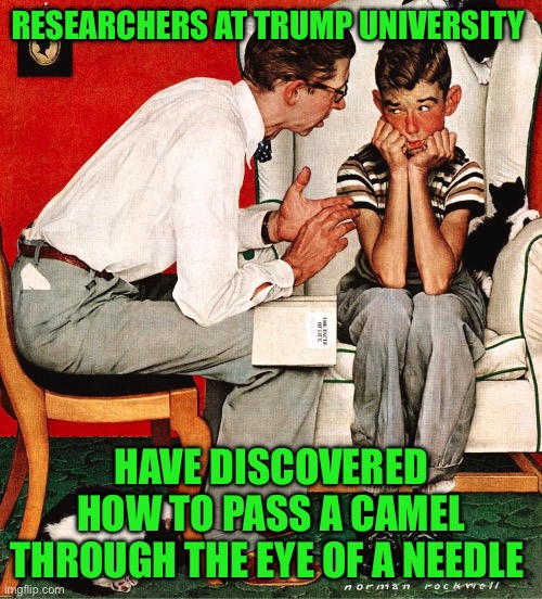 Rockwell | RESEARCHERS AT TRUMP UNIVERSITY; HAVE DISCOVERED HOW TO PASS A CAMEL THROUGH THE EYE OF A NEEDLE | image tagged in rockwell | made w/ Imgflip meme maker