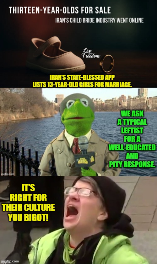 Turn over a rock and you turn over a leftist enabler of such things. | WE ASK A TYPICAL LEFTIST FOR A WELL-EDUCATED AND PITY RESPONSE. IRAN’S STATE-BLESSED APP LISTS 13-YEAR-OLD GIRLS FOR MARRIAGE. IT'S RIGHT FOR THEIR CULTURE YOU BIGOT! | image tagged in yep | made w/ Imgflip meme maker