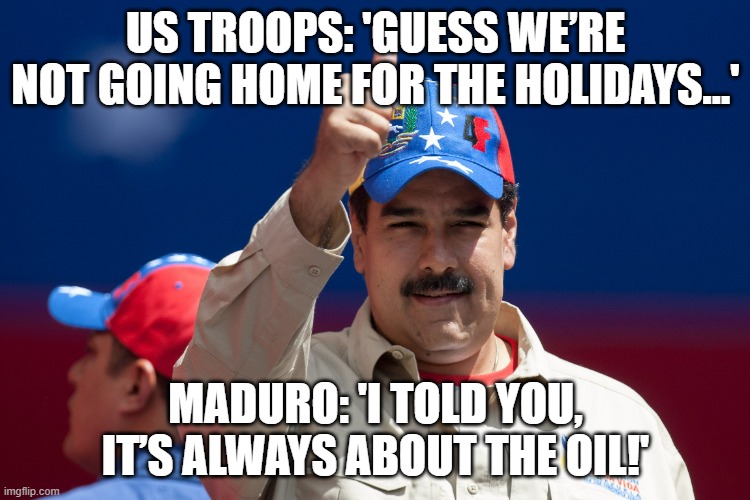 US: RESTRICTS TROOP HOLIDAYS FOR 'OPERATION SOUTHERN SPEAR'; MADURO: 'GUESS I’M THE HOLIDAY DESTINATION NOW' | US TROOPS: 'GUESS WE’RE NOT GOING HOME FOR THE HOLIDAYS…'; MADURO: 'I TOLD YOU, IT’S ALWAYS ABOUT THE OIL!' | image tagged in maduro venezuela nicolas,venezuela,war on drugs,donald trump,us army,christmas memes | made w/ Imgflip meme maker