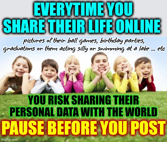 Don't Post Pics Or Information About Your Children.  There Are Unscrupulous Characters Looking For Pics Of Your Children | EVERYTIME YOU SHARE THEIR LIFE ONLINE; pictures of their ball games, birthday parties, graduations or them acting silly or swimming at a lake ... etc; YOU RISK SHARING THEIR PERSONAL DATA WITH THE WORLD; PAUSE BEFORE YOU POST | image tagged in children playing,memes,safety first,internet safety,child exploitation,be safe | made w/ Imgflip meme maker