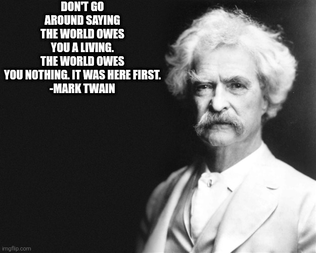 Don't go around saying the world owes you a living. The world owes you nothing. It was here first. | DON'T GO AROUND SAYING THE WORLD OWES YOU A LIVING. THE WORLD OWES YOU NOTHING. IT WAS HERE FIRST.

-MARK TWAIN | image tagged in mark twain | made w/ Imgflip meme maker