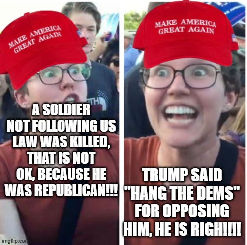 Both are WRONG tbf | A SOLDIER NOT FOLLOWING US LAW WAS KILLED, THAT IS NOT OK, BECAUSE HE WAS REPUBLICAN!!! TRUMP SAID "HANG THE DEMS" FOR OPPOSING HIM, HE IS RIGH!!!! | image tagged in maga hypocrisy,everyone is a hypocrite | made w/ Imgflip meme maker