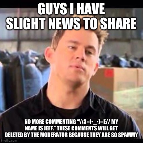 I have slight news :| | GUYS I HAVE SLIGHT NEWS TO SHARE; NO MORE COMMENTING “\\3=(•_•)=E// MY NAME IS JEFF.” THESE COMMENTS WILL GET DELETED BY THE MODERATOR BECAUSE THEY ARE SO SPAMMY | image tagged in my name is jeff,bad news,imgflip community,comments,sad | made w/ Imgflip meme maker