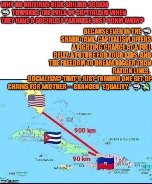 Haitians travel 900km to reach the shores of evil capitalism | BECAUSE EVEN IN THE 🦈 SHARK TANK, CAPITALISM OFFERS A FIGHTING CHANCE AT A FULL BELLY, A FUTURE FOR YOUR KIDS, AND THE FREEDOM TO DREAM BIGGER THAN RATION LINES. 
SOCIALISM? THAT’S JUST TRADING ONE SET OF CHAINS FOR ANOTHER—BRANDED “EQUALITY.” 🦈💸; WHY DO HAITIANS RISK SAILING 900KM 🦈  TOWARDS THE EVILS OF CAPITALISM WHEN THEY HAVE A SOCIALIST PARADISE JUST 90KM AWAY? | image tagged in 900km haitian trip to freedom,socialism,capitalism,haiti,cuba,usa | made w/ Imgflip meme maker
