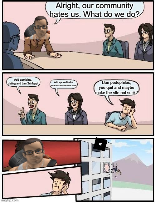 How the mighty have fallen... Is the man in The Epstein Files? | Alright, our community hates us. What do we do? Add gambling, dating and ban Schlepp! Add age verification that makes stuff less safe! Ban pedophiles, you quit and maybe make the site not suck? | image tagged in memes,boardroom meeting suggestion,roblox,controversy,free schlepp,pedophiles | made w/ Imgflip meme maker