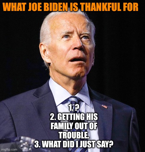 What Joe Biden is thankful for. | WHAT JOE BIDEN IS THANKFUL FOR; 1. ?
2. GETTING HIS FAMILY OUT OF TROUBLE.
3. WHAT DID I JUST SAY? | image tagged in joe biden,thanksgiving,democrats,democrat,happy thanksgiving,not my president | made w/ Imgflip meme maker