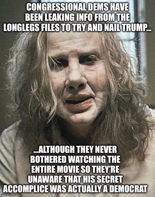 Cobbler | CONGRESSIONAL DEMS HAVE BEEN LEAKING INFO FROM THE LONGLEGS FILES TO TRY AND NAIL TRUMP…; …ALTHOUGH THEY NEVER BOTHERED WATCHING THE ENTIRE MOVIE SO THEY’RE UNAWARE THAT HIS SECRET ACCOMPLICE WAS ACTUALLY A DEMOCRAT | image tagged in cobbler | made w/ Imgflip meme maker