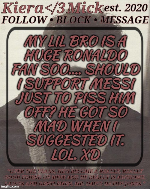 Don't Judge Me, I Know Basically Nothing About The Sport | MY LIL BRO IS A
HUGE RONALDO
FAN SOO.... SHOULD
I SUPPORT MESSI
JUST TO PISS HIM
OFF? HE GOT SO
MAD WHEN I
SUGGESTED IT.
LOL. XD | image tagged in km dhj greyscale,obviously this is a joke,i thought it was funny,plus he looks like david tennanf,idk much else | made w/ Imgflip meme maker