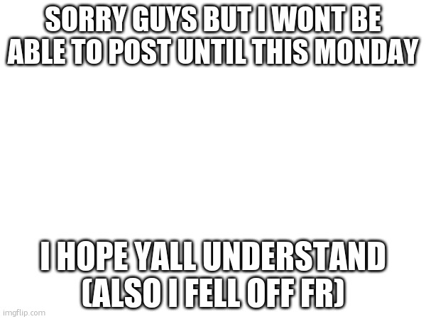 announcement | SORRY GUYS BUT I WONT BE ABLE TO POST UNTIL THIS MONDAY; I HOPE YALL UNDERSTAND (ALSO I FELL OFF FR) | image tagged in memes,funny,announcement | made w/ Imgflip meme maker