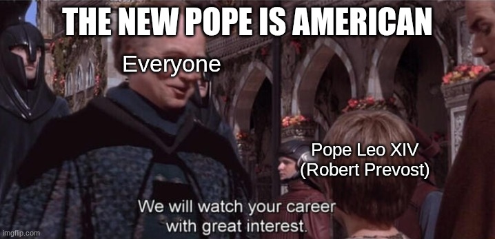 I'm still in shock that it's real | THE NEW POPE IS AMERICAN; Everyone; Pope Leo XIV
(Robert Prevost) | image tagged in we will watch your career with great interest,pope,catholic,america | made w/ Imgflip meme maker