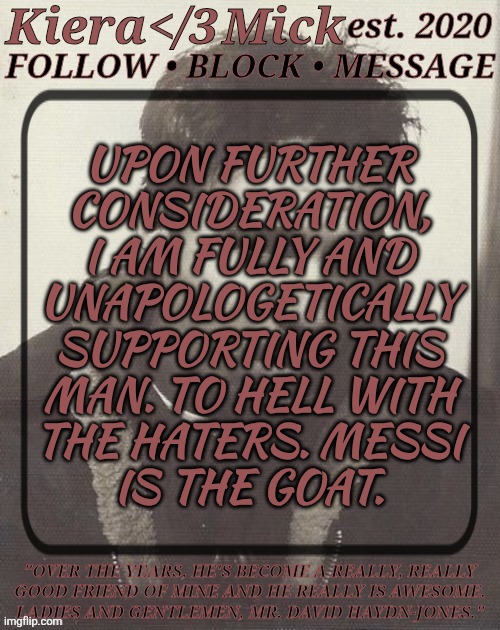 His Rivalry/Bromance With Ronaldo Is Fucking Adorable As Well :3 | UPON FURTHER
CONSIDERATION,
I AM FULLY AND
UNAPOLOGETICALLY
SUPPORTING THIS
MAN. TO HELL WITH
THE HATERS. MESSI
IS THE GOAT. | image tagged in km dhj greyscale,cristiano ronaldo,lionel messi,football,soccer,the decision has been made | made w/ Imgflip meme maker