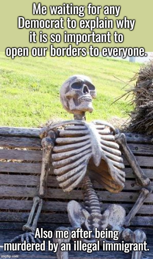 What is your rationale for wanting to give the entire world welfare and housing at the American taxpayer expense? | Me waiting for any Democrat to explain why it is so important to open our borders to everyone. Also me after being murdered by an illegal immigrant. | image tagged in if you want them here then you should house and feed them,democrats support sex trafficking,who will bring you your fentanyl | made w/ Imgflip meme maker