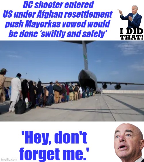 DC shooter entered US under Afghan resettlement push Mayorkas vowed would be done ‘swiftly and safely'; 'Hey, don't forget me.' | made w/ Imgflip meme maker