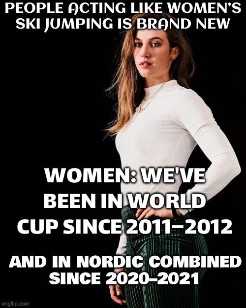 PEOPLE THINKING WOMEN’S SKI JUMPING IS BRAND NEW | PEOPLE ACTING LIKE WOMEN’S
SKI JUMPING IS BRAND NEW; WOMEN: WE'VE BEEN IN WORLD CUP SINCE 2011–2012; AND IN NORDIC COMBINED
SINCE 2020–2021 | image tagged in suzanne schulting,skiing,jumping,sports,winter,women | made w/ Imgflip meme maker