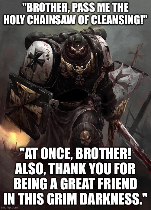WHEN YOUR BROTHER SAYS ‘FOR THE EMPEROR’ AND YOU SAY IT BACK IN PERFECT SYNCHRONIZATION; BRO MOMENT ACHIEVED | "BROTHER, PASS ME THE HOLY CHAINSAW OF CLEANSING!"; "AT ONCE, BROTHER! ALSO, THANK YOU FOR BEING A GREAT FRIEND IN THIS GRIM DARKNESS." | image tagged in warhammer 40k black templar,warhammer,warhammer 40k,emperor,gaming,gamers | made w/ Imgflip meme maker