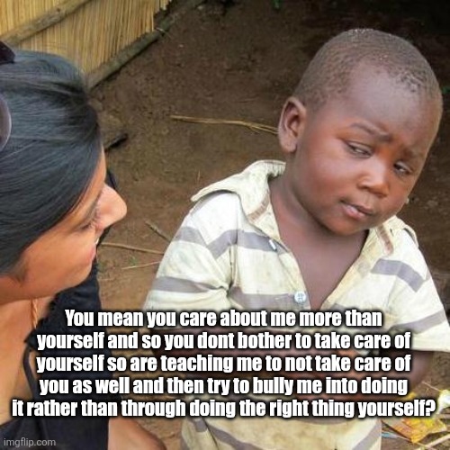 Suicidal Empathy | You mean you care about me more than yourself and so you dont bother to take care of yourself so are teaching me to not take care of you as well and then try to bully me into doing it rather than through doing the right thing yourself? | image tagged in memes,third world skeptical kid,suicidal empathy,empathy,care,women | made w/ Imgflip meme maker