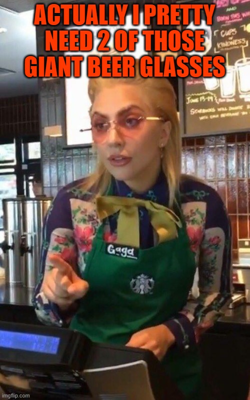 Lady Gaga Starbucks | ACTUALLY I PRETTY NEED 2 OF THOSE GIANT BEER GLASSES | image tagged in lady gaga starbucks | made w/ Imgflip meme maker