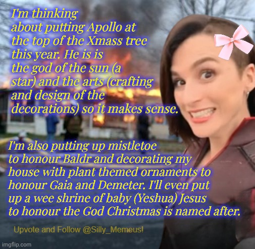 Happy Holidayz! :) | I'm thinking about putting Apollo at the top of the Xmass tree this year. He is is the god of the sun (a star) and the arts (crafting and design of the decorations) so it makes sense. I'm also putting up mistletoe to honour Baldr and decorating my house with plant themed ornaments to honour Gaia and Demeter. I'll even put up a wee shrine of baby (Yeshua) Jesus to honour the God Christmas is named after. | image tagged in disaster girl memeus edition template | made w/ Imgflip meme maker