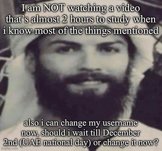 Muslimano Ronaldo | I am NOT watching a video that’s almost 2 hours to study when i know most of the things mentioned; also i can change my username now, should i wait till December 2nd (UAE national day) or change it now? | image tagged in muslimano ronaldo | made w/ Imgflip meme maker