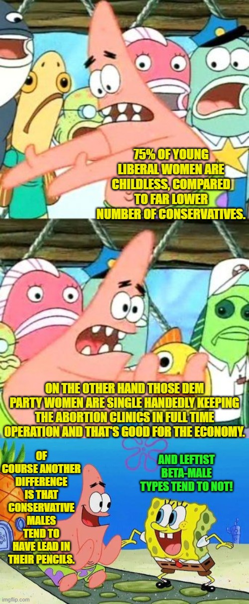 You got to be attracted to women in the first place. | 75% OF YOUNG LIBERAL WOMEN ARE CHILDLESS, COMPARED TO FAR LOWER NUMBER OF CONSERVATIVES. ON THE OTHER HAND THOSE DEM PARTY WOMEN ARE SINGLE HANDEDLY KEEPING THE ABORTION CLINICS IN FULL TIME OPERATION AND THAT'S GOOD FOR THE ECONOMY. OF COURSE ANOTHER DIFFERENCE IS THAT CONSERVATIVE MALES TEND TO HAVE LEAD IN THEIR PENCILS. AND LEFTIST BETA-MALE TYPES TEND TO NOT! | image tagged in put it somewhere else patrick | made w/ Imgflip meme maker