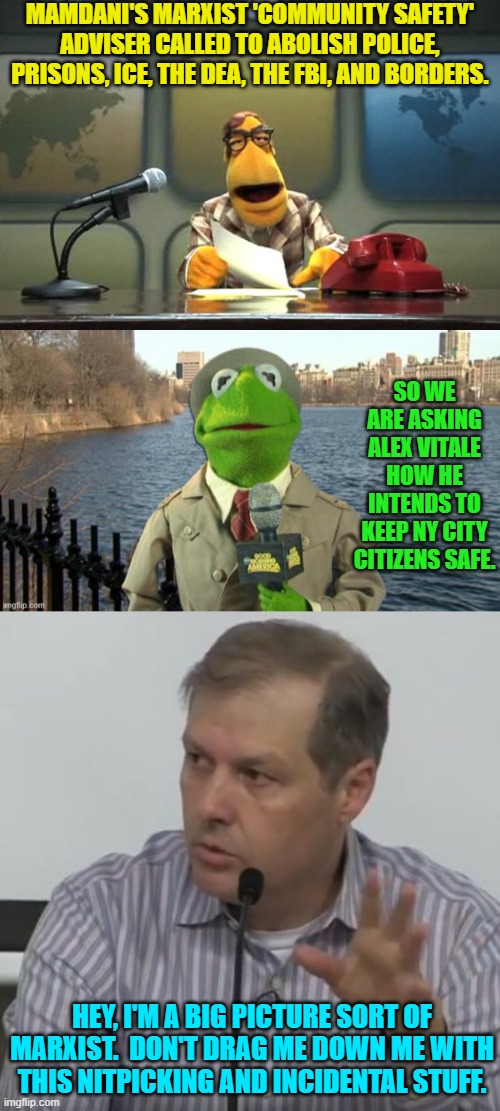 Leftist virtue signaling has got nothing to do with effectiveness.  Surprise New Yorkers! | MAMDANI'S MARXIST 'COMMUNITY SAFETY' ADVISER CALLED TO ABOLISH POLICE, PRISONS, ICE, THE DEA, THE FBI, AND BORDERS. SO WE ARE ASKING ALEX VITALE HOW HE INTENDS TO KEEP NY CITY CITIZENS SAFE. HEY, I'M A BIG PICTURE SORT OF MARXIST.  DON'T DRAG ME DOWN ME WITH THIS NITPICKING AND INCIDENTAL STUFF. | image tagged in muppet news flash | made w/ Imgflip meme maker