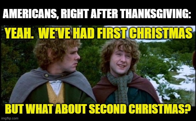 Happy First Christmas, everyone | AMERICANS, RIGHT AFTER THANKSGIVING:; YEAH.  WE'VE HAD FIRST CHRISTMAS; BUT WHAT ABOUT SECOND CHRISTMAS? | image tagged in pippin second breakfast | made w/ Imgflip meme maker