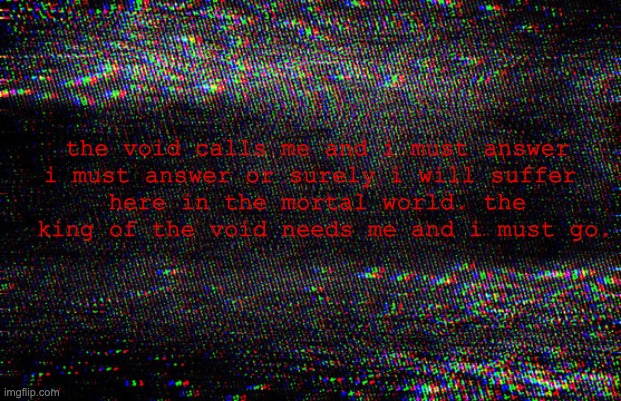 i must go | the void calls me and i must answer
i must answer or surely i will suffer 
here in the mortal world. the
 king of the void needs me and i must go. | image tagged in void | made w/ Imgflip meme maker