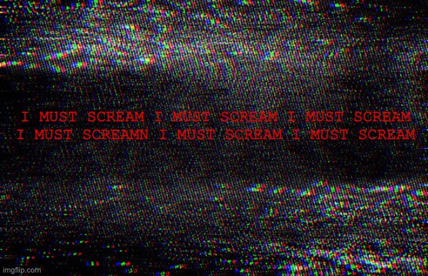 static | I MUST SCREAM I MUST SCREAM I MUST SCREAM
I MUST SCREAMN I MUST SCREAM I MUST SCREAM | image tagged in void | made w/ Imgflip meme maker