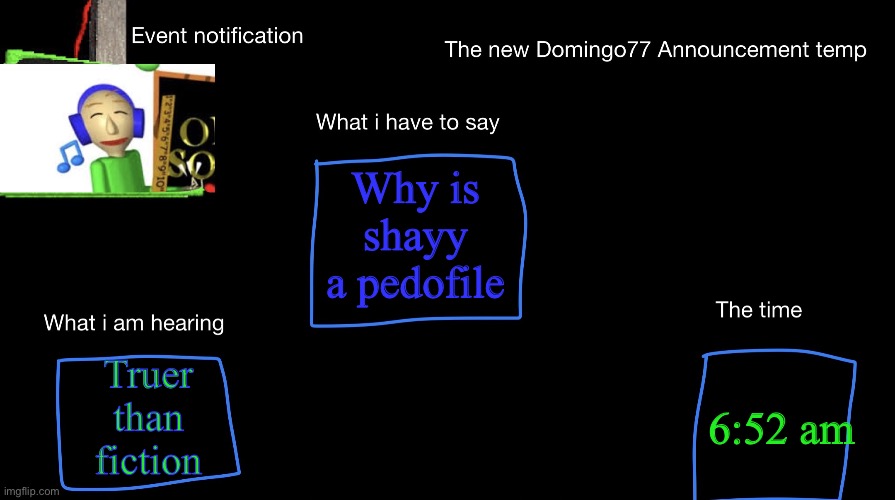 The new Domingo77 anoucment temp | Why is shayy a pedofile; Truer than fiction; 6:52 am | image tagged in the new domingo77 anoucment temp | made w/ Imgflip meme maker