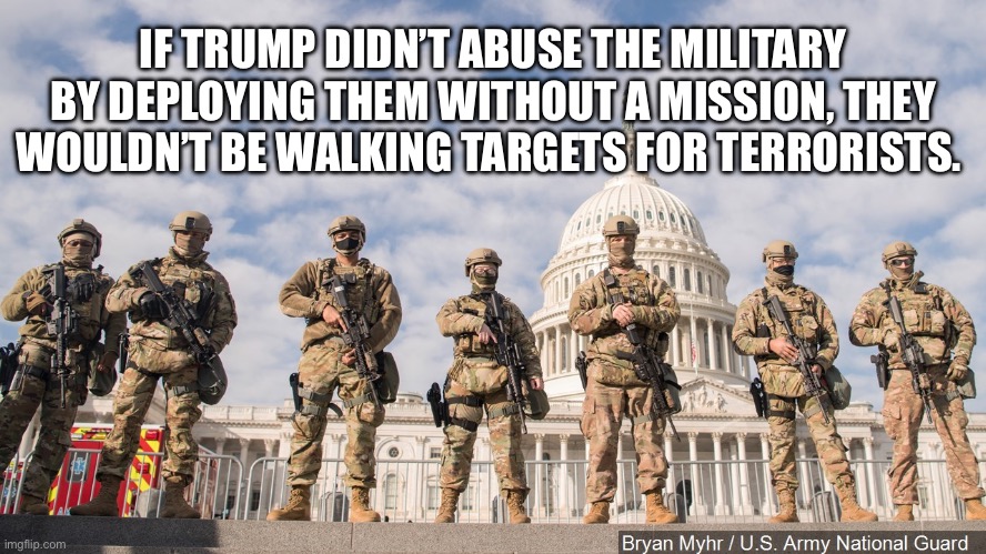 National Guard Capitol 2021 | IF TRUMP DIDN’T ABUSE THE MILITARY BY DEPLOYING THEM WITHOUT A MISSION, THEY WOULDN’T BE WALKING TARGETS FOR TERRORISTS. | image tagged in national guard capitol 2021 | made w/ Imgflip meme maker