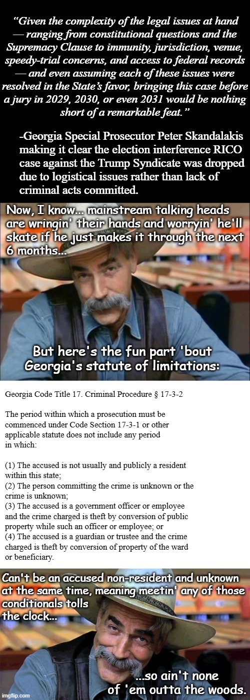 No doubt there'll be false claims of "exoneration"... just one problem: | “Given the complexity of the legal issues at hand
— ranging from constitutional questions and the
Supremacy Clause to immunity, jurisdiction, venue,
speedy-trial concerns, and access to federal records
— and even assuming each of these issues were
resolved in the State’s favor, bringing this case before
a jury in 2029, 2030, or even 2031 would be nothing
short of a remarkable feat.”; -Georgia Special Prosecutor Peter Skandalakis
making it clear the election interference RICO
case against the Trump Syndicate was dropped
due to logistical issues rather than lack of
criminal acts committed. Now, I know... mainstream talking heads
are wringin' their hands and worryin' he'll
skate if he just makes it through the next
6 months... But here's the fun part 'bout Georgia's statute of limitations:; Georgia Code Title 17. Criminal Procedure § 17-3-2
 
The period within which a prosecution must be
commenced under Code Section 17-3-1 or other
applicable statute does not include any period
in which:
 
(1) The accused is not usually and publicly a resident
within this state;


(2) The person committing the crime is unknown or the
crime is unknown;

(3) The accused is a government officer or employee
and the crime charged is theft by conversion of public
property while such an officer or employee; or


(4) The accused is a guardian or trustee and the crime
charged is theft by conversion of property of the ward
or beneficiary. Can't be an accused non-resident and unknown
at the same time, meaning meetin' any of those
conditionals tolls
the clock... ...so ain't none of 'em outta the woods. | image tagged in sam elliott,election interference,2020 elections,donald trump,criminal | made w/ Imgflip meme maker