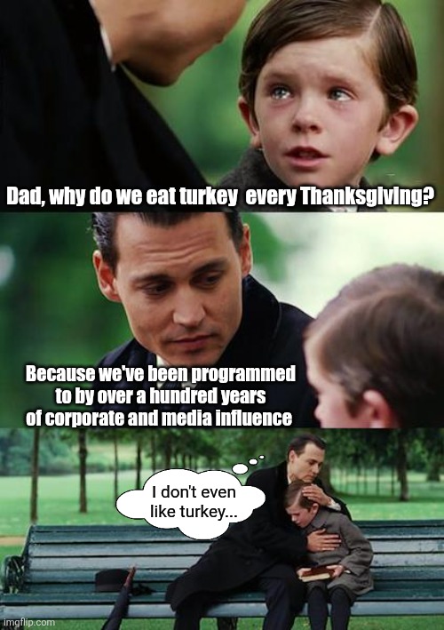 You don't HAVE to eat turkey for Thanksgiving | Dad, why do we eat turkey  every Thanksgiving? Because we've been programmed to by over a hundred years of corporate and media influence; I don't even like turkey... | image tagged in memes,finding neverland,thanksgiving dinner,turkey,happy thanksgiving | made w/ Imgflip meme maker