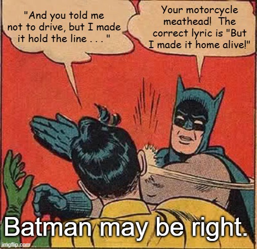 Batman Slapping Robin You May Be Right | "And you told me not to drive, but I made it hold the line . . . "; Your motorcycle meathead!  The correct lyric is "But I made it home alive!"; Batman may be right. | image tagged in memes,batman slapping robin,billy joel,you may be right | made w/ Imgflip meme maker