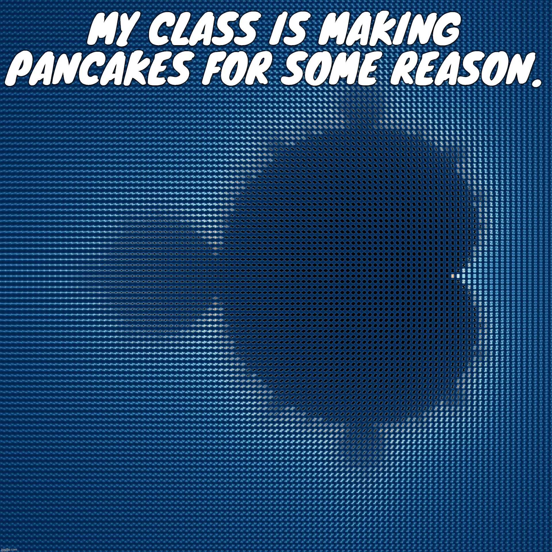 cool af mandelbrot set mosaic made from corresponding julia sets | MY CLASS IS MAKING PANCAKES FOR SOME REASON. | image tagged in cool af mandelbrot set mosaic made from corresponding julia sets | made w/ Imgflip meme maker