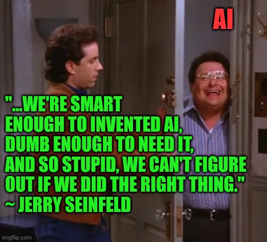 Jerry Seinfeld captures humanity's greatest paradox in a single line | AI; "...WE'RE SMART ENOUGH TO INVENTED AI, 
DUMB ENOUGH TO NEED IT, 
AND SO STUPID, WE CAN'T FIGURE OUT IF WE DID THE RIGHT THING."  
~ JERRY SEINFELD | image tagged in seinfeld and newman,ai,jerry seinfeld,humanity,human stupidity,society | made w/ Imgflip meme maker