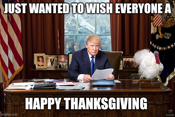 President Trump Happy Thanksgiving | JUST WANTED TO WISH EVERYONE A; HAPPY THANKSGIVING | image tagged in president trump,funny memes | made w/ Imgflip meme maker
