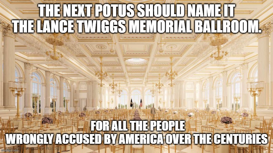 Charlie kirks killers lover memorial ballroom | THE NEXT POTUS SHOULD NAME IT THE LANCE TWIGGS MEMORIAL BALLROOM. FOR ALL THE PEOPLE WRONGLY ACCUSED BY AMERICA OVER THE CENTURIES | made w/ Imgflip meme maker
