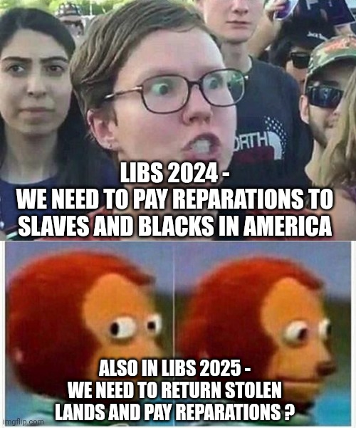 LIBS 2024 -
WE NEED TO PAY REPARATIONS TO SLAVES AND BLACKS IN AMERICA; ALSO IN LIBS 2025 -
WE NEED TO RETURN STOLEN LANDS AND PAY REPARATIONS ? | image tagged in triggered liberal,monkey puppet,leftists,reparations,liberals | made w/ Imgflip meme maker