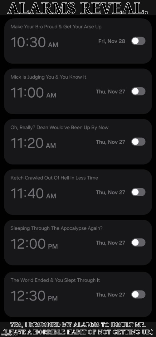 I Change The Times Of Them When I Need To | ALARMS REVEAL. YES, I DESIGNED MY ALARMS TO INSULT ME. (I HAVE A HORRIBLE HABIT OF NOT GETTING UP.) | image tagged in debating on putting different songs for each one,alarms reveal,insults,spn fangirl problems | made w/ Imgflip meme maker
