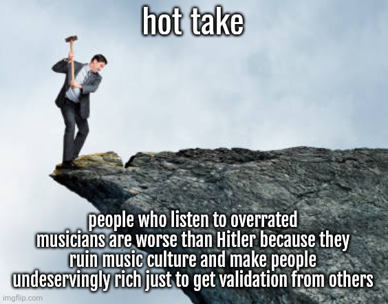 "wooo I listen to popular music I'm very cool" no you're a slave to pop culture | hot take; people who listen to overrated musicians are worse than Hitler because they ruin music culture and make people undeservingly rich just to get validation from others | image tagged in man breaking cliff | made w/ Imgflip meme maker