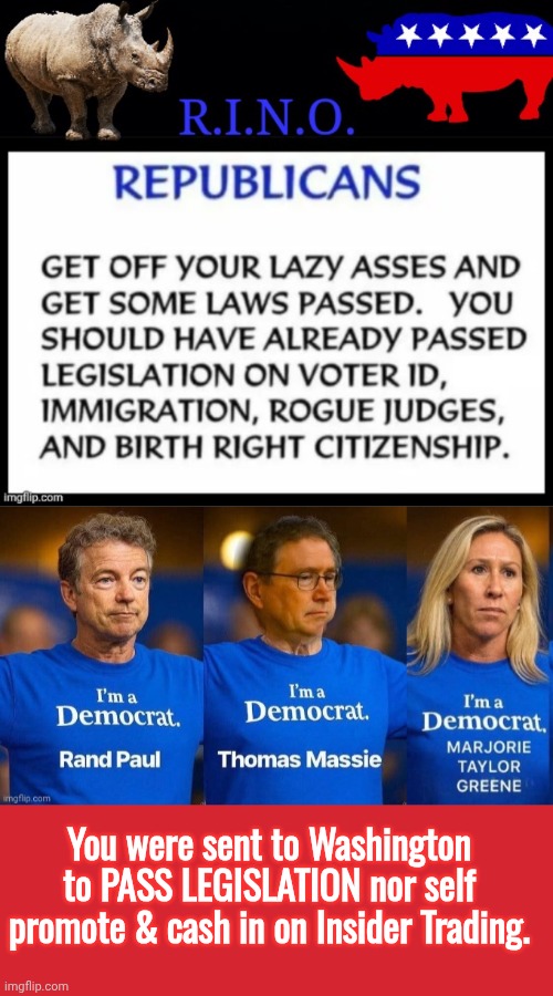 Worthless RINOS not doing their jobs | You were sent to Washington to PASS LEGISLATION nor self promote & cash in on Insider Trading. | image tagged in worthless rinos,memes,keep calm and carry on red,mtg,rand paul | made w/ Imgflip meme maker