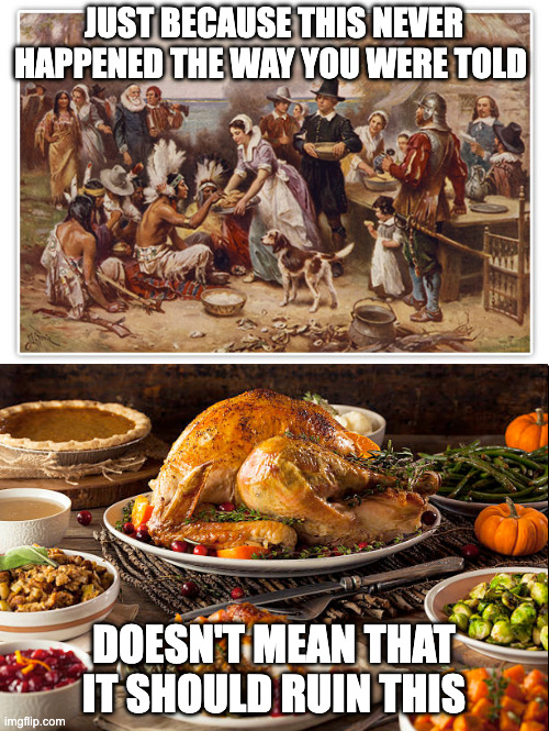 The pilgrims and natives all had a big dinner and lived happily ever after? | JUST BECAUSE THIS NEVER HAPPENED THE WAY YOU WERE TOLD; DOESN'T MEAN THAT IT SHOULD RUIN THIS | image tagged in first thanksgiving,thanksgiving,happy thanksgiving | made w/ Imgflip meme maker