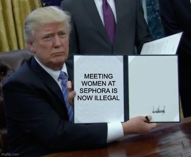 Meeting women at Sephora | MEETING WOMEN AT SEPHORA IS NOW ILLEGAL | image tagged in memes,trump bill signing | made w/ Imgflip meme maker