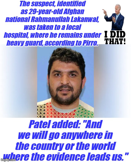 The suspect, identified as 29-year-old Afghan national Rahmanullah Lakanwal, was taken to a local hospital, where he remains under heavy guard, according to Pirro. Patel added: "And we will go anywhere in the country or the world where the evidence leads us." | made w/ Imgflip meme maker