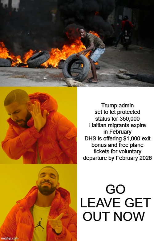 The Clintons already took billions of taxpayer money & built you new houses in Hati. | Trump admin set to let protected status for 350,000 Haitian migrants expire in February
DHS is offering $1,000 exit bonus and free plane tickets for voluntary departure by February 2026; GO LEAVE GET OUT NOW | image tagged in memes,drake hotline bling | made w/ Imgflip meme maker