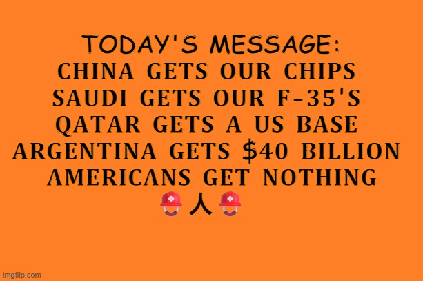 trump for prison | TODAY'S MESSAGE:

𝐂𝐇𝐈𝐍𝐀 𝐆𝐄𝐓𝐒 𝐎𝐔𝐑 𝐂𝐇𝐈𝐏𝐒 
𝐒𝐀𝐔𝐃𝐈 𝐆𝐄𝐓𝐒 𝐎𝐔𝐑 𝐅-𝟑𝟓'𝐒 
𝐐𝐀𝐓𝐀𝐑 𝐆𝐄𝐓𝐒 𝐀 𝐔𝐒 𝐁𝐀𝐒𝐄 
𝐀𝐑𝐆𝐄𝐍𝐓𝐈𝐍𝐀 𝐆𝐄𝐓𝐒 $𝟒𝟎 𝐁𝐈𝐋𝐋𝐈𝐎𝐍 
𝐀𝐌𝐄𝐑𝐈𝐂𝐀𝐍𝐒 𝐆𝐄𝐓 𝐍𝐎𝐓𝐇𝐈𝐍𝐆

⛑️人⛑️ | image tagged in orange meme | made w/ Imgflip meme maker