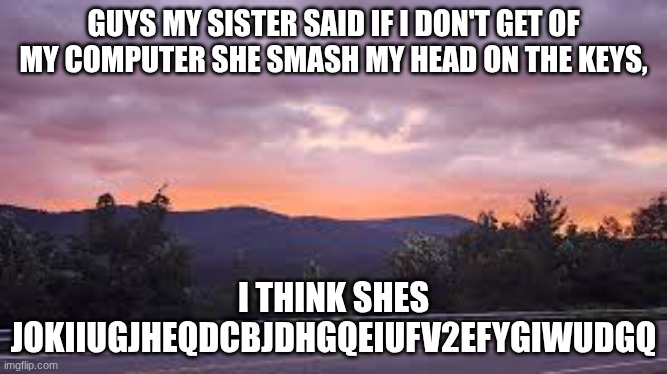 (insert cool title) | GUYS MY SISTER SAID IF I DON'T GET OF MY COMPUTER SHE SMASH MY HEAD ON THE KEYS, I THINK SHES JOKIIUGJHEQDCBJDHGQEIUFV2EFYGIWUDGQ | made w/ Imgflip meme maker