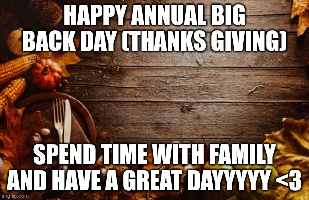 Happy Thanksgiving | HAPPY ANNUAL BIG BACK DAY (THANKS GIVING); SPEND TIME WITH FAMILY AND HAVE A GREAT DAYYYYY <3 | image tagged in happy thanksgiving | made w/ Imgflip meme maker