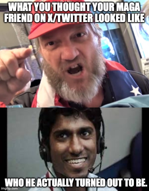 Do you ever have the feeling that you've just been had? | WHAT YOU THOUGHT YOUR MAGA FRIEND ON X/TWITTER LOOKED LIKE; WHO HE ACTUALLY TURNED OUT TO BE. | image tagged in angry trumper maga white supremacist,indian scammer,twitter,elon musk,donald trump | made w/ Imgflip meme maker