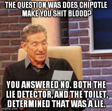Maury Lie Detector Meme | THE QUESTION WAS DOES CHIPOTLE MAKE YOU SHIT BLOOD? YOU ANSWERED NO. BOTH THE LIE DETECTOR, AND THE TOILET, DETERMINED THAT WAS A LIE. | image tagged in memes,maury lie detector | made w/ Imgflip meme maker